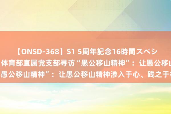 【ONSD-368】S1 5周年記念16時間スペシャル WHITE 【主题老师】体育部直属党支部寻访“愚公移山精神”：让愚公移山精神渗入于心、践之于行