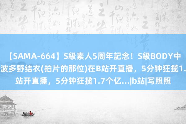 【SAMA-664】S級素人5周年記念！S級BODY中出しBEST30 8時間 波多野结衣(拍片的那位)在B站开直播，5分钟狂揽1.7个亿...|b站|写照照