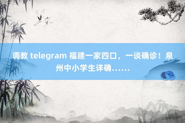 调教 telegram 福建一家四口，一谈确诊！泉州中小学生详确……