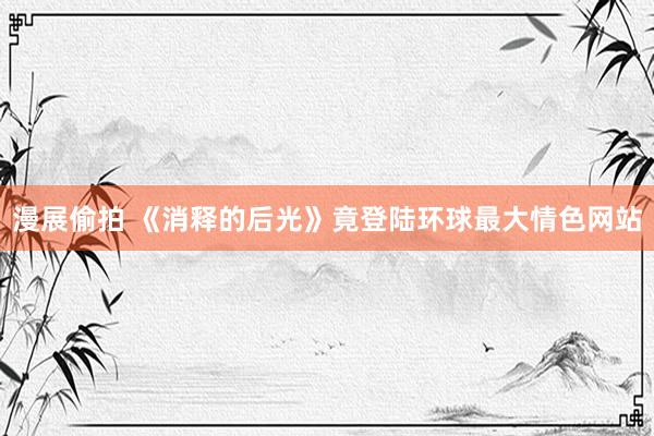 漫展偷拍 《消释的后光》竟登陆环球最大情色网站