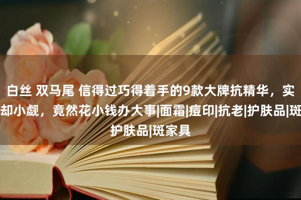 白丝 双马尾 信得过巧得着手的9款大牌抗精华，实力退却小觑，竟然花小钱办大事|面霜|痘印|抗老|护肤品|斑家具