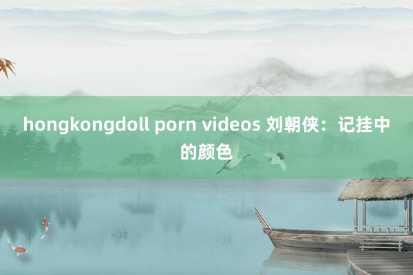 hongkongdoll porn videos 刘朝侠：记挂中的颜色