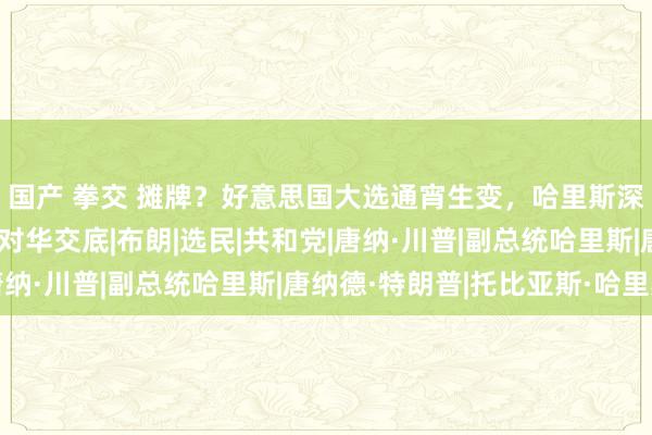 国产 拳交 摊牌？好意思国大选通宵生变，哈里斯深陷丑闻，特朗普径直对华交底|布朗|选民|共和党|唐纳·川普|副总统哈里斯|唐纳德·特朗普|托比亚斯·哈里斯