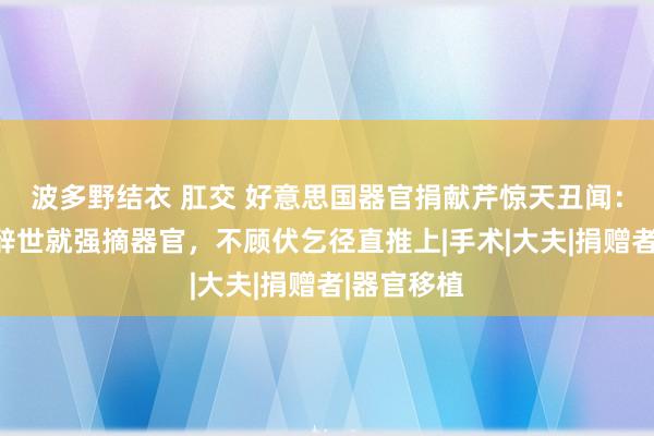 波多野结衣 肛交 好意思国器官捐献芹惊天丑闻：东谈主还辞世就强摘器官，不顾伏乞径直推上|手术|大夫|捐赠者|器官移植