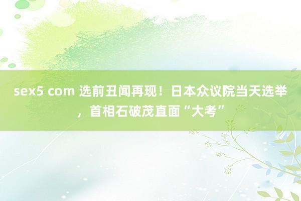 sex5 com 选前丑闻再现！日本众议院当天选举，首相石破茂直面“大考”