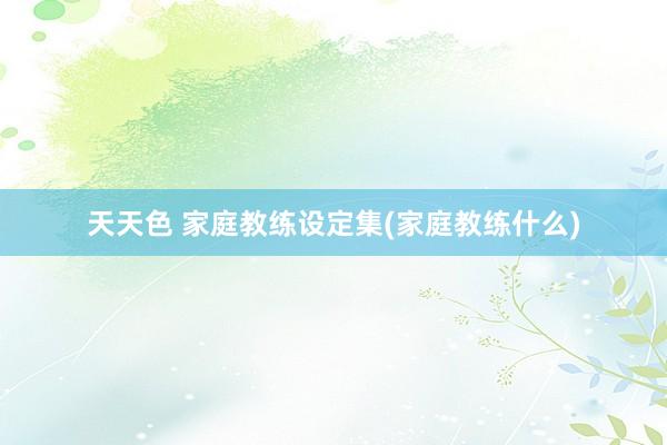 天天色 家庭教练设定集(家庭教练什么)