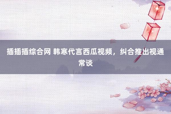 插插插综合网 韩寒代言西瓜视频，纠合推出视通常谈