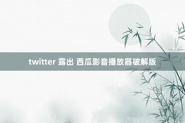 twitter 露出 西瓜影音播放器破解版