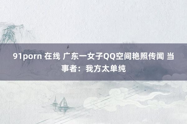 91porn 在线 广东一女子QQ空间艳照传闻 当事者：我方太单纯