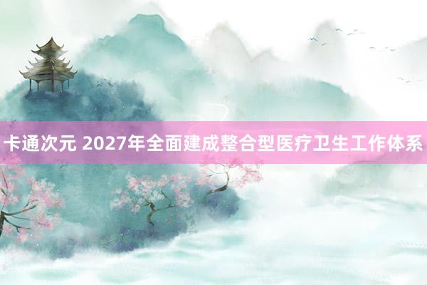 卡通次元 2027年全面建成整合型医疗卫生工作体系