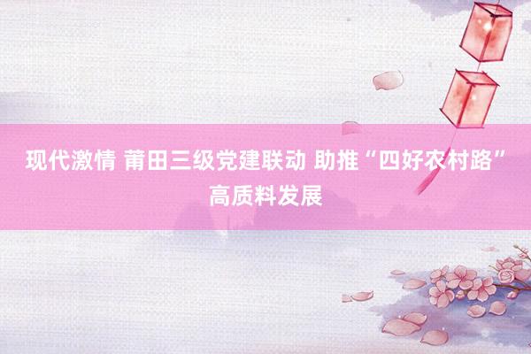 现代激情 莆田三级党建联动 助推“四好农村路”高质料发展