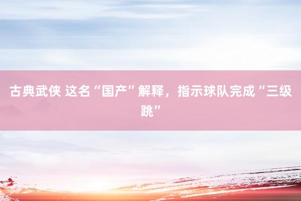 古典武侠 这名“国产”解释，指示球队完成“三级跳”