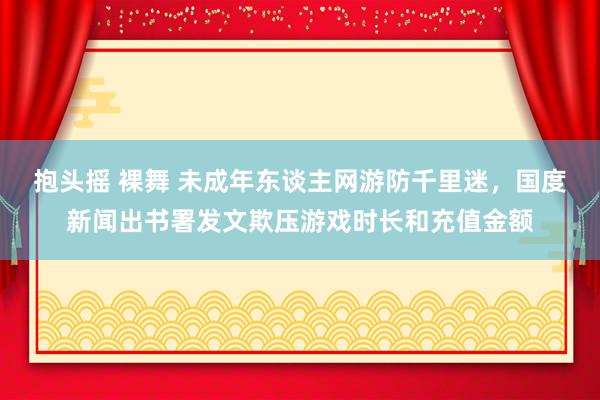 抱头摇 裸舞 未成年东谈主网游防千里迷，国度新闻出书署发文欺压游戏时长和充值金额