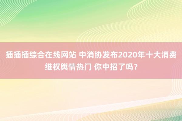 插插插综合在线网站 中消协发布2020年十大消费维权舆情热门 你中招了吗？