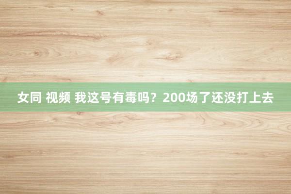 女同 视频 我这号有毒吗？200场了还没打上去