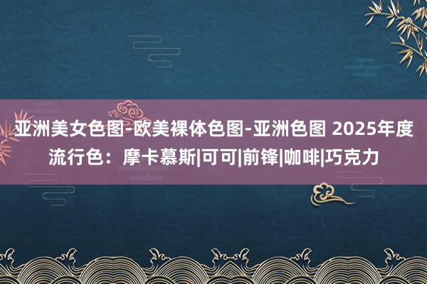 亚洲美女色图-欧美裸体色图-亚洲色图 2025年度流行色：摩卡慕斯|可可|前锋|咖啡|巧克力