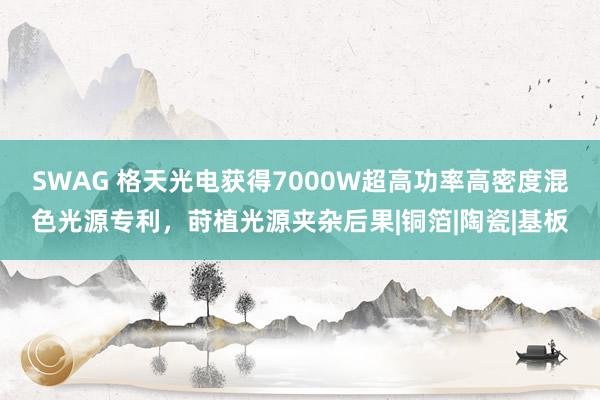 SWAG 格天光电获得7000W超高功率高密度混色光源专利，莳植光源夹杂后果|铜箔|陶瓷|基板