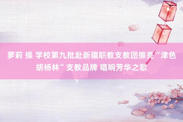 萝莉 操 学校第九批赴新疆职教支教团擦亮“津色胡杨林”支教品牌 唱响芳华之歌