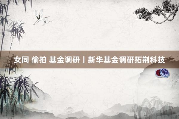 女同 偷拍 基金调研丨新华基金调研拓荆科技