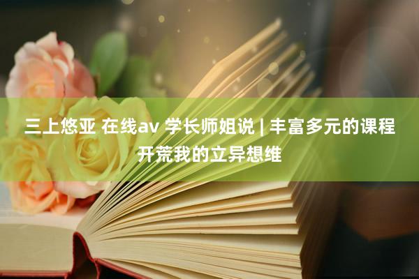 三上悠亚 在线av 学长师姐说 | 丰富多元的课程开荒我的立异想维