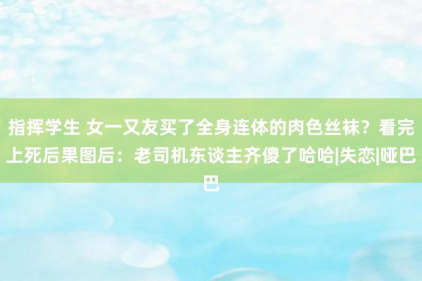 指挥学生 女一又友买了全身连体的肉色丝袜？看完上死后果图后：老司机东谈主齐傻了哈哈|失恋|哑巴