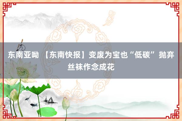 东南亚呦 【东南快报】变废为宝也“低碳” 抛弃丝袜作念成花