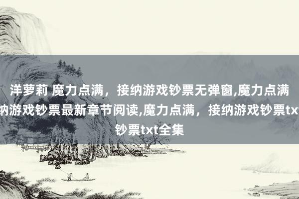 洋萝莉 魔力点满，接纳游戏钞票无弹窗，魔力点满，接纳游戏钞票最新章节阅读，魔力点满，接纳游戏钞票txt全集
