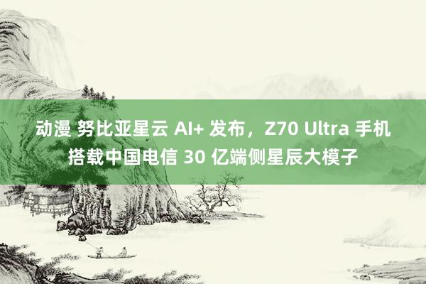动漫 努比亚星云 AI+ 发布，Z70 Ultra 手机搭载中国电信 30 亿端侧星辰大模子