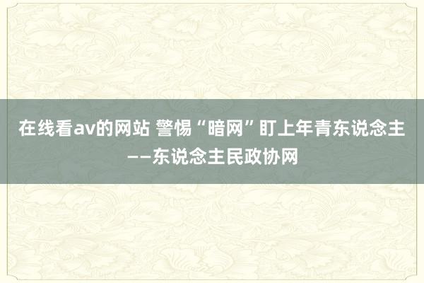 在线看av的网站 警惕“暗网”盯上年青东说念主——东说念主民政协网