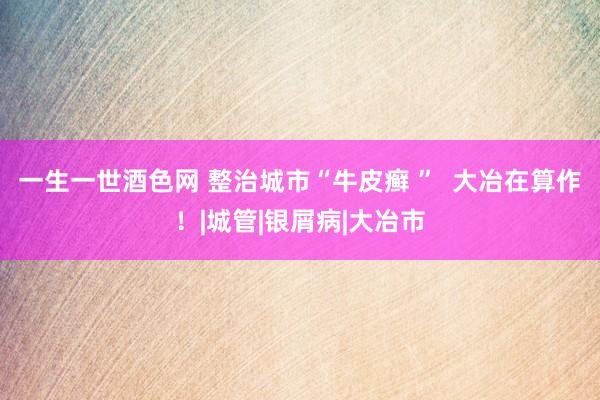 一生一世酒色网 整治城市“牛皮癣 ”  大冶在算作！|城管|银屑病|大冶市