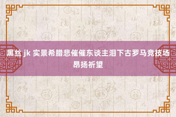 黑丝 jk 实景希腊悲催催东谈主泪下古罗马竞技场昂扬祈望