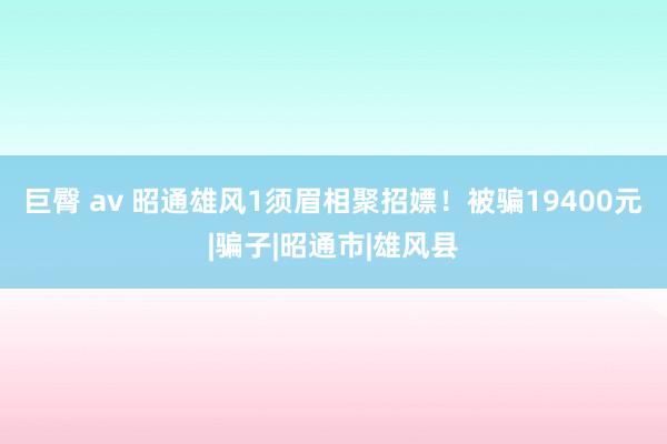 巨臀 av 昭通雄风1须眉相聚招嫖！被骗19400元|骗子|昭通市|雄风县