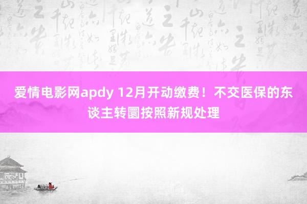 爱情电影网apdy 12月开动缴费！不交医保的东谈主转圜按照新规处理
