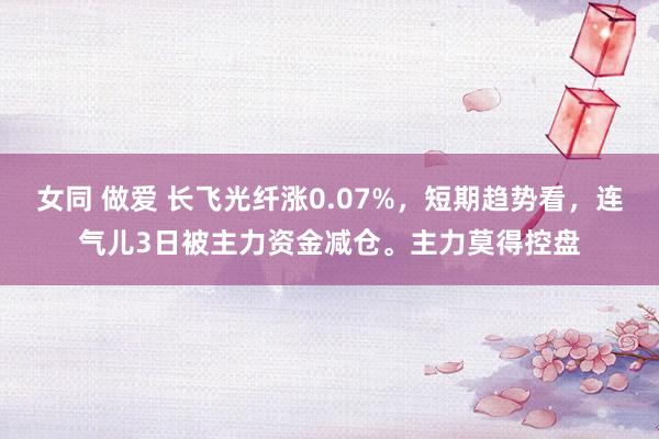 女同 做爱 长飞光纤涨0.07%，短期趋势看，连气儿3日被主力资金减仓。主力莫得控盘
