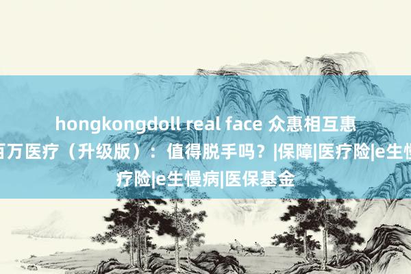 hongkongdoll real face 众惠相互惠享 e 生慢病百万医疗（升级版）：值得脱手吗？|保障|医疗险|e生慢病|医保基金