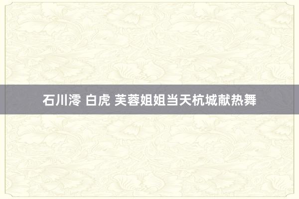 石川澪 白虎 芙蓉姐姐当天杭城献热舞