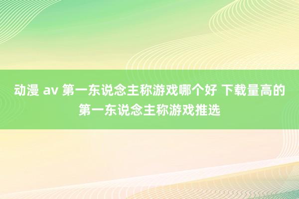 动漫 av 第一东说念主称游戏哪个好 下载量高的第一东说念主称游戏推选