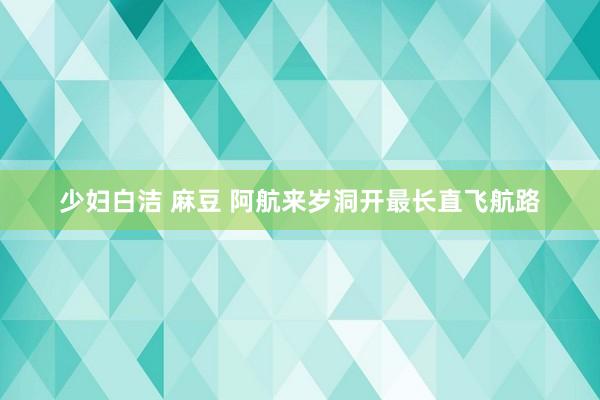 少妇白洁 麻豆 阿航来岁洞开最长直飞航路