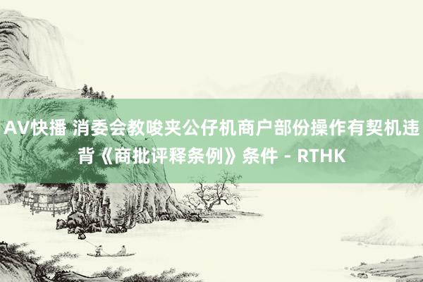 AV快播 消委会教唆夹公仔机商户部份操作有契机违背《商批评释条例》条件 - RTHK