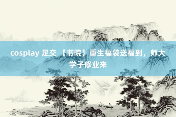 cosplay 足交 【书院】重生福袋送福到，师大学子修业来