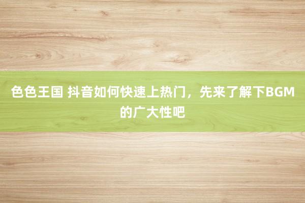色色王国 抖音如何快速上热门，先来了解下BGM的广大性吧