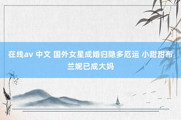 在线av 中文 国外女星成婚归隐多厄运 小甜甜布兰妮已成大妈