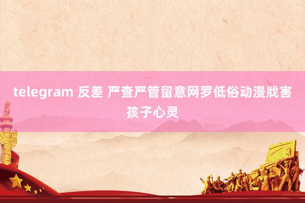 telegram 反差 严查严管留意网罗低俗动漫戕害孩子心灵
