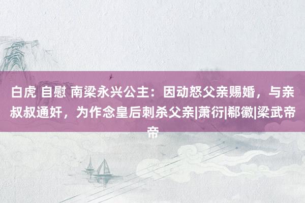 白虎 自慰 南梁永兴公主：因动怒父亲赐婚，与亲叔叔通奸，为作念皇后刺杀父亲|萧衍|郗徽|梁武帝