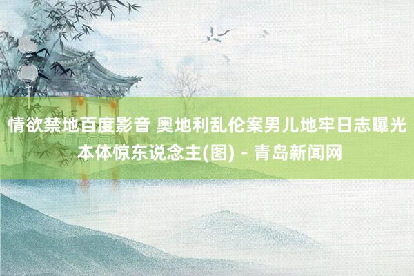 情欲禁地百度影音 奥地利乱伦案男儿地牢日志曝光 本体惊东说念主(图)－青岛新闻网