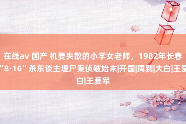 在线av 国产 机要失散的小学女老师，1982年长春市“8·16”杀东谈主埋尸案侦破始末|开国|周到|大白|王爱军