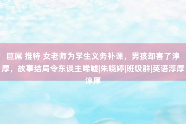 巨屌 推特 女老师为学生义务补课，男孩却害了淳厚，故事结局令东谈主唏嘘|朱晓婷|班级群|英语淳厚