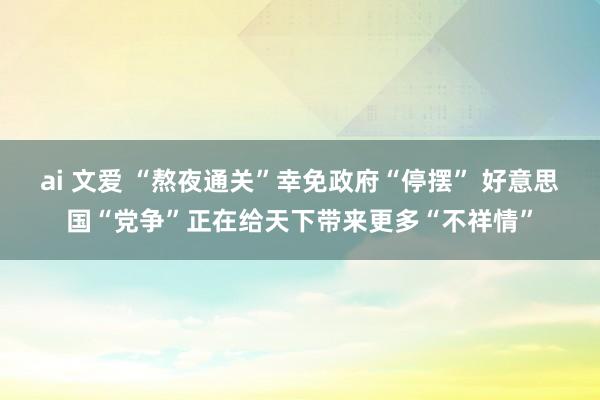 ai 文爱 “熬夜通关”幸免政府“停摆” 好意思国“党争”正在给天下带来更多“不祥情”