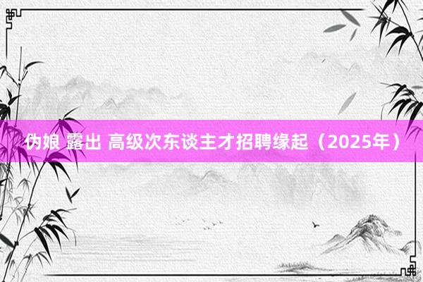 伪娘 露出 高级次东谈主才招聘缘起（2025年）