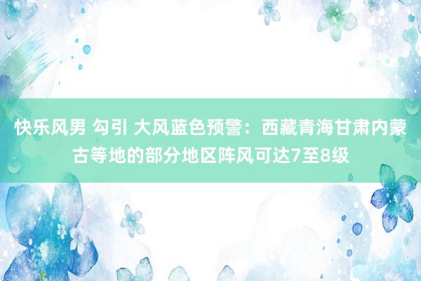 快乐风男 勾引 大风蓝色预警：西藏青海甘肃内蒙古等地的部分地区阵风可达7至8级
